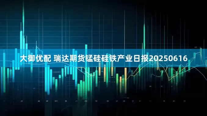 大御优配 瑞达期货锰硅硅铁产业日报20250616