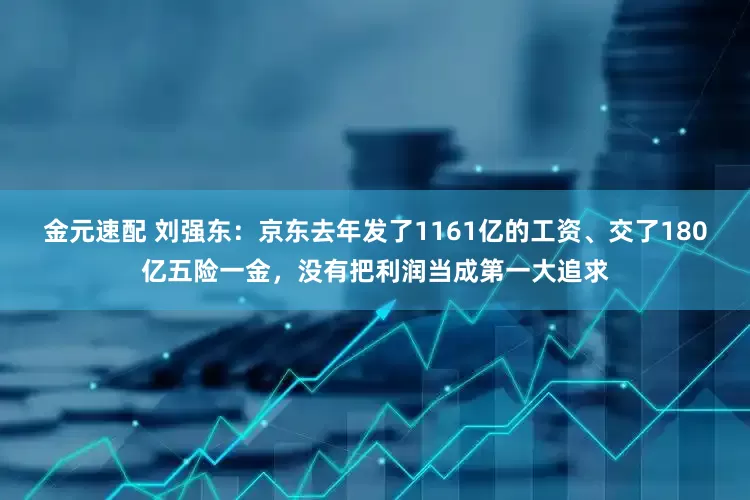 金元速配 刘强东：京东去年发了1161亿的工资、交了180亿五险一金，没有把利润当成第一大追求