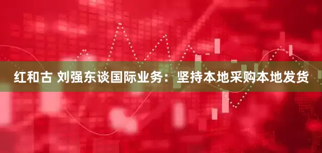红和古 刘强东谈国际业务：坚持本地采购本地发货
