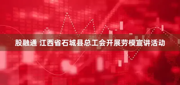股融通 江西省石城县总工会开展劳模宣讲活动