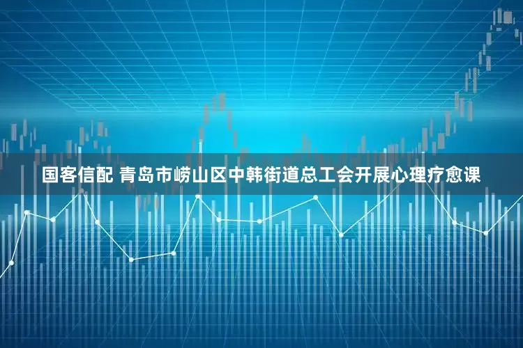 国客信配 青岛市崂山区中韩街道总工会开展心理疗愈课