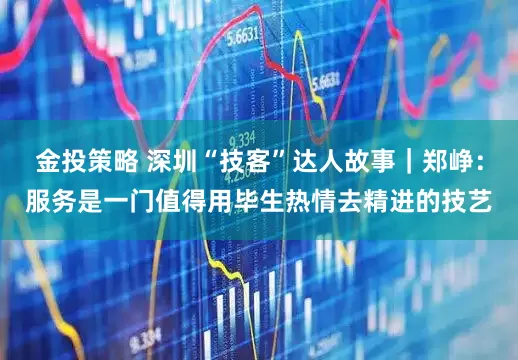 金投策略 深圳“技客”达人故事｜郑峥：服务是一门值得用毕生热情去精进的技艺