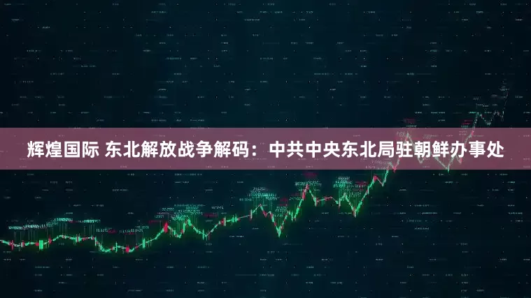 辉煌国际 东北解放战争解码：中共中央东北局驻朝鲜办事处