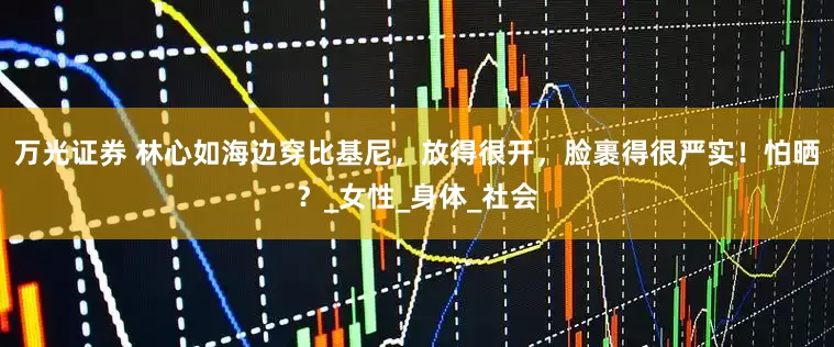 万光证券 林心如海边穿比基尼，放得很开，脸裹得很严实！怕晒？_女性_身体_社会