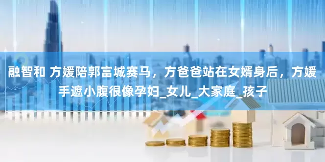 融智和 方媛陪郭富城赛马，方爸爸站在女婿身后，方媛手遮小腹很像孕妇_女儿_大家庭_孩子