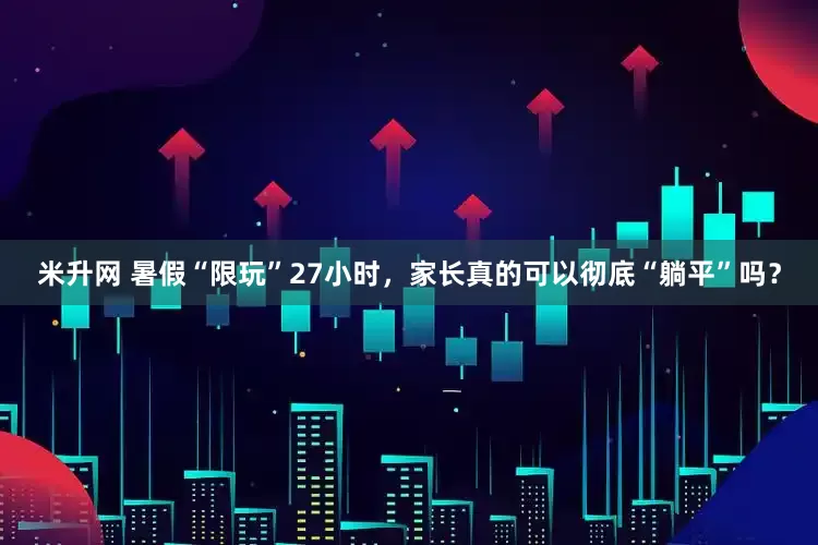 米升网 暑假“限玩”27小时，家长真的可以彻底“躺平”吗？