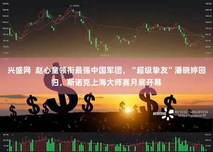 兴盛网  赵心童领衔最强中国军团，“超级挚友”潘晓婷回归，斯诺克上海大师赛月底开幕