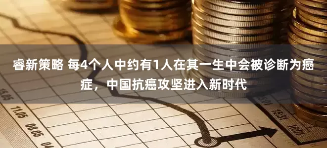 睿新策略 每4个人中约有1人在其一生中会被诊断为癌症，中国抗癌攻坚进入新时代