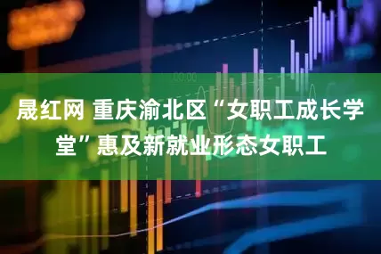 晟红网 重庆渝北区“女职工成长学堂”惠及新就业形态女职工