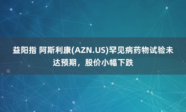 益阳指 阿斯利康(AZN.US)罕见病药物试验未达预期，股价小幅下跌