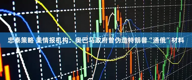 忠泰策略 美情报机构：奥巴马政府曾伪造特朗普“通俄”材料