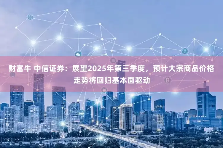 财富牛 中信证券：展望2025年第三季度，预计大宗商品价格走势将回归基本面驱动