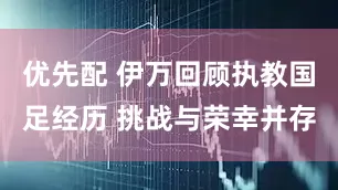 优先配 伊万回顾执教国足经历 挑战与荣幸并存