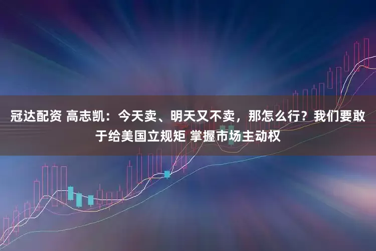 冠达配资 高志凯：今天卖、明天又不卖，那怎么行？我们要敢于给美国立规矩 掌握市场主动权