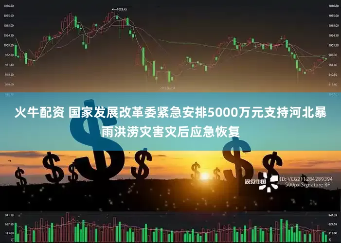 火牛配资 国家发展改革委紧急安排5000万元支持河北暴雨洪涝灾害灾后应急恢复