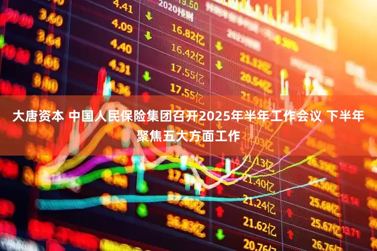 大唐资本 中国人民保险集团召开2025年半年工作会议 下半年聚焦五大方面工作