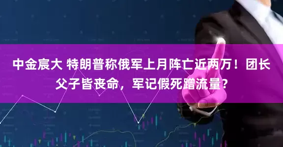 中金宸大 特朗普称俄军上月阵亡近两万！团长父子皆丧命，军记假死蹭流量？