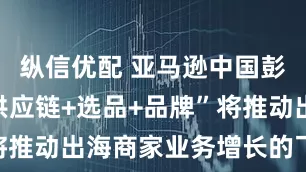 纵信优配 亚马逊中国彭嘉屺：“供应链+选品+品牌”将推动出海商家业务增长的飞轮效应