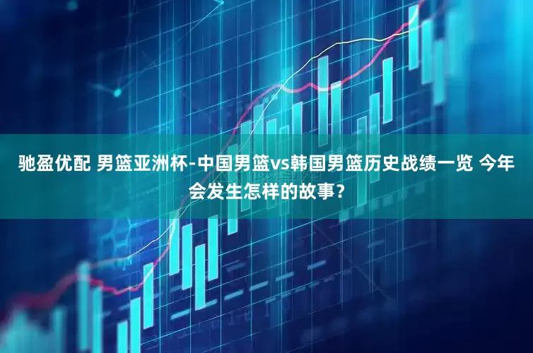 驰盈优配 男篮亚洲杯-中国男篮vs韩国男篮历史战绩一览 今年会发生怎样的故事？