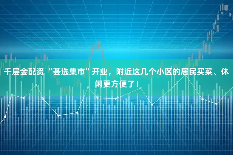 千层金配资 “荟选集市”开业，附近这几个小区的居民买菜、休闲更方便了！