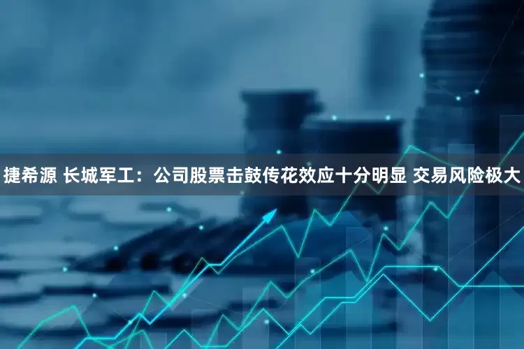 捷希源 长城军工：公司股票击鼓传花效应十分明显 交易风险极大