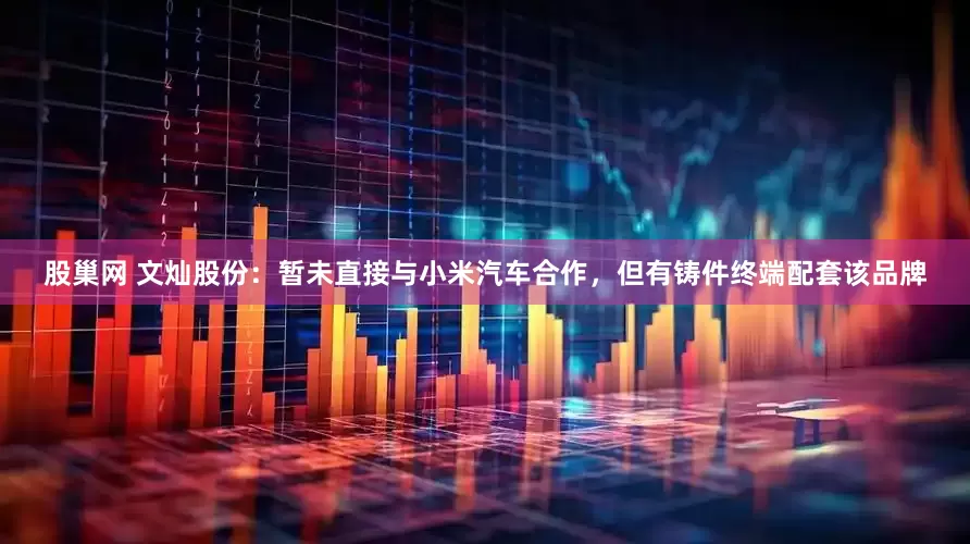 股巢网 文灿股份：暂未直接与小米汽车合作，但有铸件终端配套该品牌