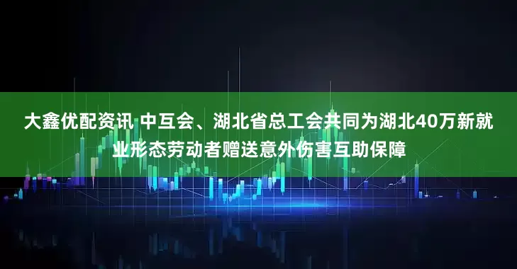 大鑫优配资讯 中互会、湖北省总工会共同为湖北40万新就业形态劳动者赠送意外伤害互助保障