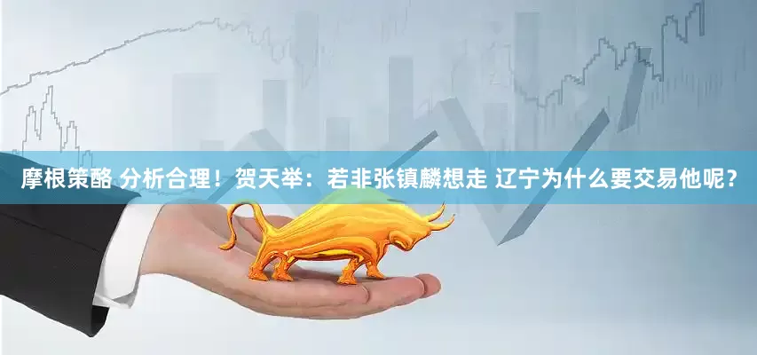 摩根策酪 分析合理！贺天举：若非张镇麟想走 辽宁为什么要交易他呢？
