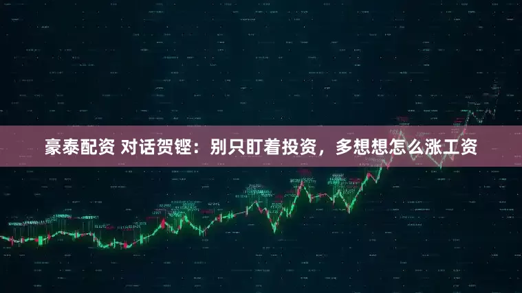 豪泰配资 对话贺铿：别只盯着投资，多想想怎么涨工资