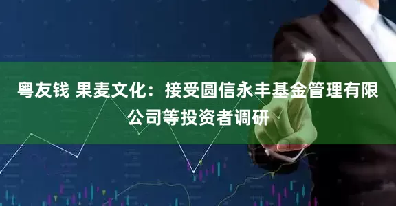 粤友钱 果麦文化：接受圆信永丰基金管理有限公司等投资者调研