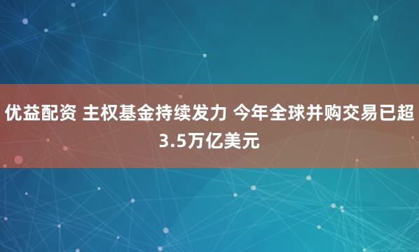 优益配资 主权基金持续发力 今年全球并购交易已超3.5万亿美元