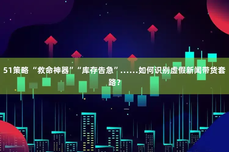 51策略 “救命神器”“库存告急”……如何识别虚假新闻带货套路？