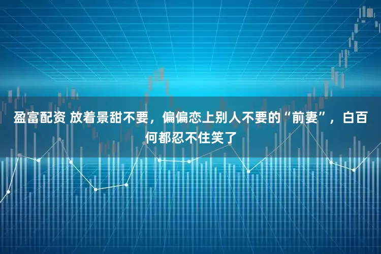 盈富配资 放着景甜不要，偏偏恋上别人不要的“前妻”，白百何都忍不住笑了