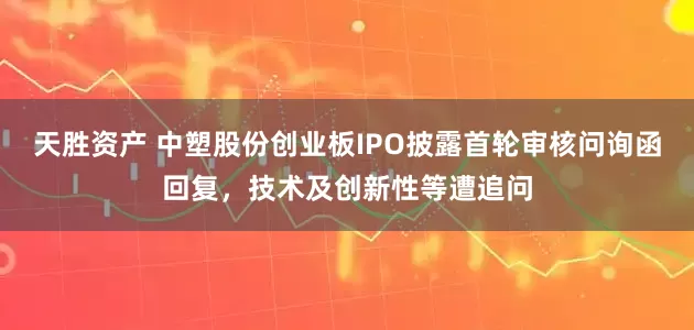 天胜资产 中塑股份创业板IPO披露首轮审核问询函回复，技术及创新性等遭追问