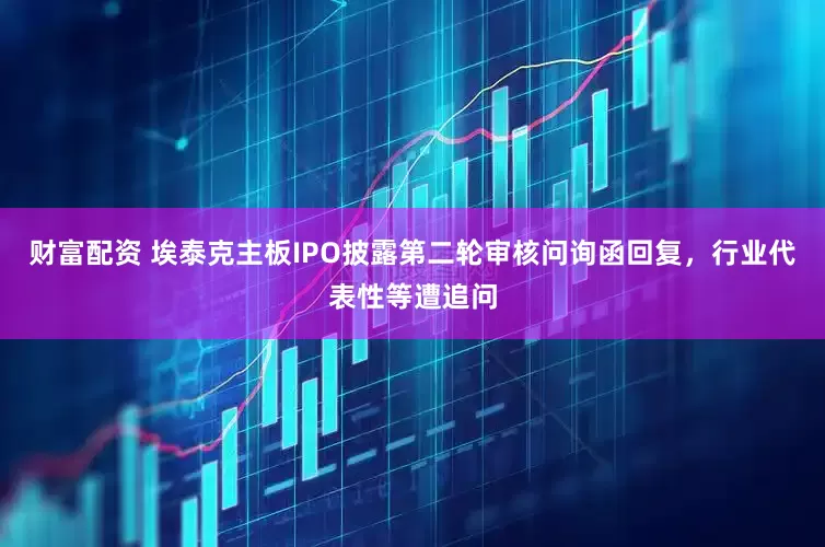 财富配资 埃泰克主板IPO披露第二轮审核问询函回复，行业代表性等遭追问