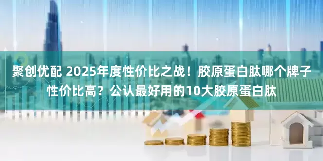 聚创优配 2025年度性价比之战！胶原蛋白肽哪个牌子性价比高？公认最好用的10大胶原蛋白肽