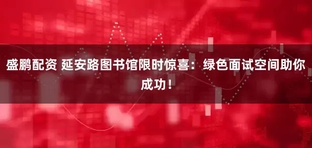 盛鹏配资 延安路图书馆限时惊喜：绿色面试空间助你成功！
