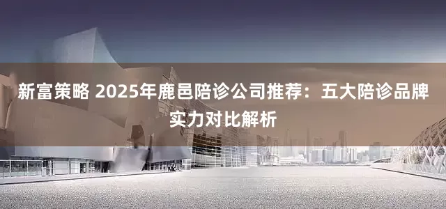 新富策略 2025年鹿邑陪诊公司推荐：五大陪诊品牌实力对比解析