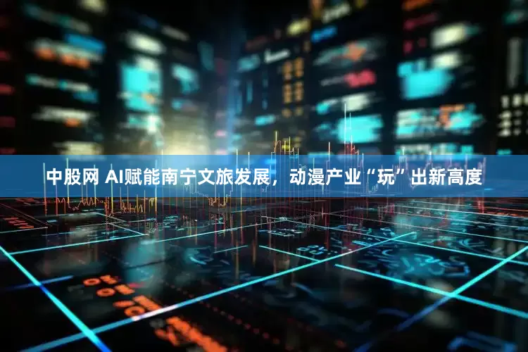 中股网 AI赋能南宁文旅发展，动漫产业“玩”出新高度
