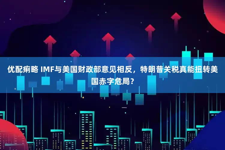 优配痢略 IMF与美国财政部意见相反，特朗普关税真能扭转美国赤字危局？