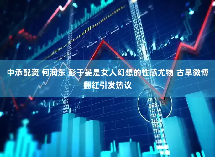 中承配资 何润东 彭于晏是女人幻想的性感尤物 古早微博翻红引发热议